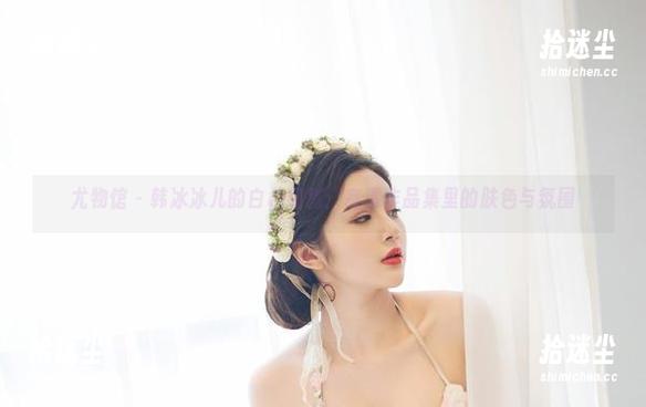 尤物馆 - 韩冰冰儿的白色细腻：高清作品集里的肤色与氛围
